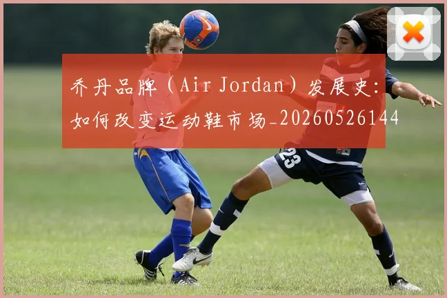 乔丹品牌(Air Jordan)发展史:如何改变运动鞋市场_20260526144226