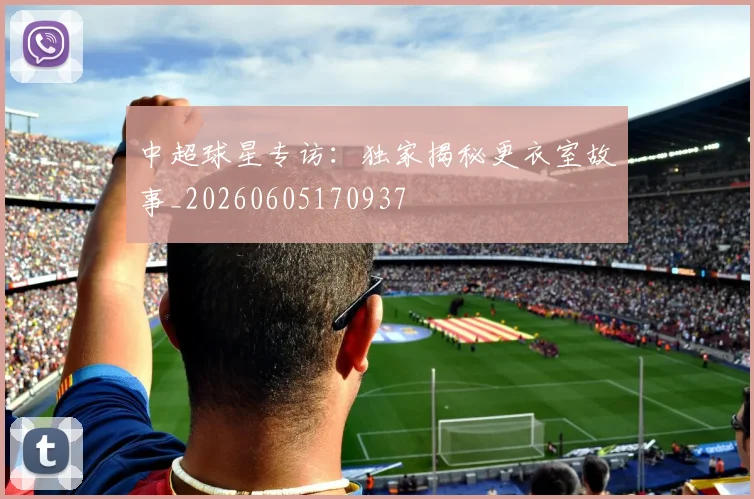 中超球星专访：独家揭秘更衣室故事_20260605170937