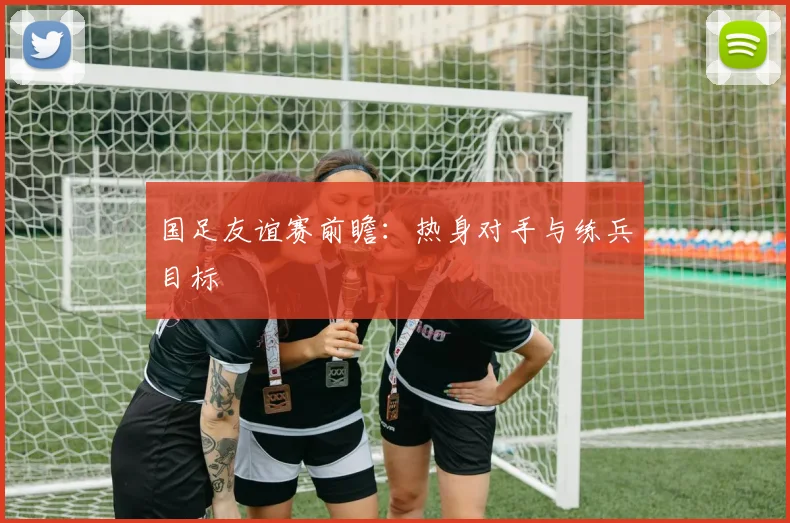 国足友谊赛前瞻：热身对手与练兵目标