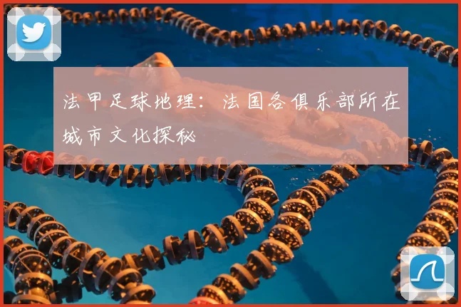 法甲足球地理：法国各俱乐部所在城市文化探秘