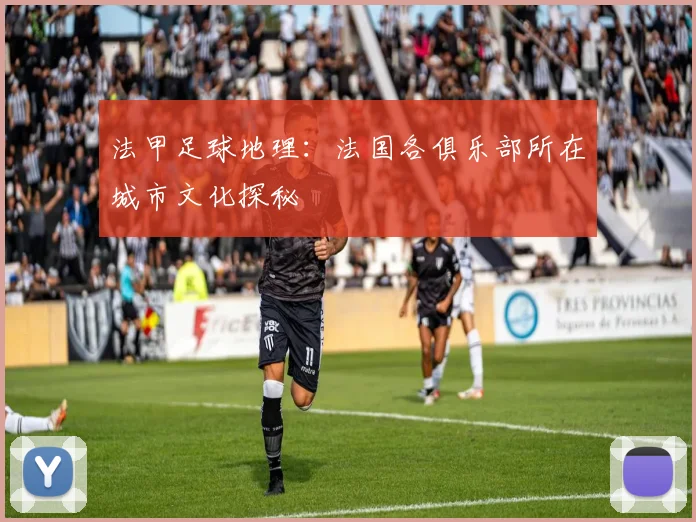 法甲足球地理：法国各俱乐部所在城市文化探秘