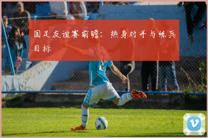 国足友谊赛前瞻：热身对手与练兵目标