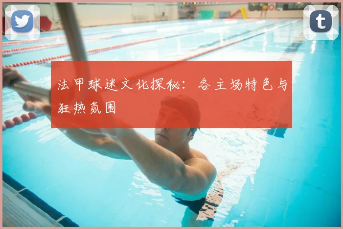 法甲球迷文化探秘：各主场特色与狂热氛围