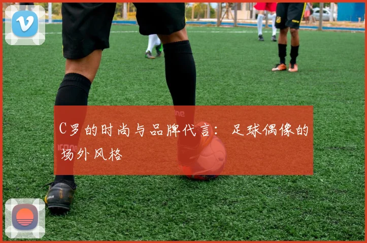 C罗的时尚与品牌代言：足球偶像的场外风格